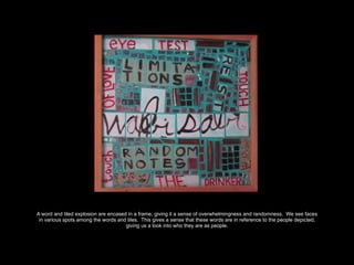 A word and tiled explosion are encased in a frame, giving it a sense of overwhelmingness and randomness. We see faces
in various spots among the words and tiles. This gives a sense that these words are in reference to the people depicted,
giving us a look into who they are as people.
 