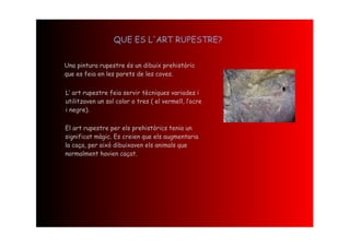 QUE ES L'ART RUPESTRE?


Una pintura rupestre és un dibuix prehistòric
que es feia en les parets de les coves.


L‘ art rupestre feia servir tècniques variades i
utilitzaven un sol color o tres ( el vermell, l‛ocre
i negre).

El art rupestre per els prehistòrics tenia un
significat màgic. Es creien que els augmentaria
la caça, per això dibuixaven els animals que
normalment havien caçat.
 