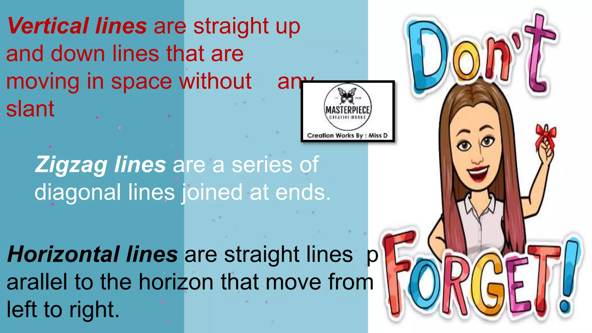 Vertical lines are straight up
and down lines that are
moving in space without any
slant
Horizontal lines are straight lines p
arallel to the horizon that move from
left to right.
Zigzag lines are a series of
diagonal lines joined at ends.
 