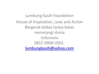 Lumbung Kasih Foundation
House of Inspiration, Love and Action
    Bergerak bebas tanpa batas
          menerangi dunia
             Indonesia
          0857-9999-2901
    lumbungkasih@yahoo.com
 