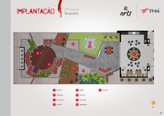 IMPLANTAÇÃO                        3º Pavimento
                                   Terraço Arts
                                                                                                No centro de
                                                                                                toda expressão,
                                                                                                você.




                        07



                                         05
                                                                  04

                                                                                      02

     09
                                                                                           01




          08

                                         06
                                                                            03
                                                         05




               01   ARTS CAFÉ                 05   REDÁRIO             09    PALCO ARTS


               02   LOUNGE ARTS               06   PICNIC ARTS


               03   ARTS EM CENA              07   DECK LOUNGE


               04   LUAU ARTS                 08   ARQUIBANCADA




                                                                                                                  13
 
