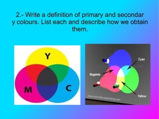 2.- Write a definition of primary and secondar
y colours. List each and describe how we obtain
them.
 