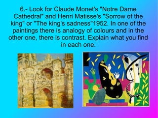 6.- Look for Claude Monet's "Notre Dame
Cathedral" and Henri Matisse's "Sorrow of the
king" or "The king's sadness"1952. In one of the
paintings there is analogy of colours and in the
other one, there is contrast. Explain what you find
in each one.
 