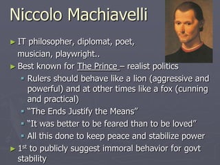Niccolo Machiavelli
► IT

philosopher, diplomat, poet,
musician, playwright..
► Best known for The Prince – realist politics
 Rulers should behave like a lion (aggressive and
powerful) and at other times like a fox (cunning
and practical)
 “The Ends Justify the Means”
 “It was better to be feared than to be loved”
 All this done to keep peace and stabilize power
► 1st to publicly suggest immoral behavior for govt
stability

 
