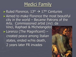 Medici Family
► Ruled

Florence, 13th  17th Centuries
► Aimed to make Florence the most beautiful
city in the world – Became Patrons of the
Arts. Commissioned artist (incl. da
Vinci, Raphael & Michelangelo)
► Lorenzo (The Magnificent) –
created peace among Italian
states, ended w/his death,
2 years later FR invades

 
