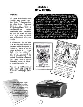 140
NEW MEDIA
From the hand-beaten copper-
plate unearthed in Lumban,
Laguna to the earliest printed
book in the Philippines using
woodblocks up to
technologically-advanced
printers nowadays, printmakiand
printing in the Philippines has
gone a very long way since
1593.
Overview
You have learned that print-
making was already prac-
ticed in the Philippines since
the olden times. This prac-
tice served as prelude to
our printing today. Your un-
derstanding on various
techniques and processes
will help you make your own
print and make new prod-
ucts and designs using new
media.
In this module, you will learn
how technology changed the
perception of the Filipinos in
making art and how art was
made available to every-
body using new media. You
will further understand the
role of photocopying ma-
chines, computers and scan-
ners, video cameras and the
internet in making art prints
and other printed works.
You are enjoined to discover
your artistic gift using the
available technology. Have
fun!
 