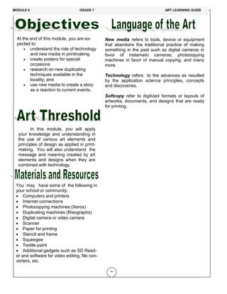 At the end of this module, you are ex-
pected to:
 understand the role of technology
and new media in printmaking.
 create posters for special
occasions
 research on new duplicating
techniques available in the
locality; and
 use new media to create a story
as a reaction to current events.
In this module, you will apply
your knowledge and understanding in
the use of various art elements and
principles of design as applied in print-
making. You will also understand the
message and meaning created by art
elements and designs when they are
combined with technology.
141
New media refers to tools, device or equipment
that abandons the traditional practice of making
something in the past such as digital cameras in
favor of instamatic cameras; photocopying
machines in favor of manual copying, and many
more.
Technology refers to the advances as resulted
by the application science principles, concepts
and discoveries.
Softcopy refer to digitized formats or layouts of
artworks, documents, and designs that are ready
for printing.
You may have some of the following in
your school or community:
 Computers and printers
 Internet connections
 Photocopying machines (Xerox)
 Duplicating machines (Risographs)
 Digital camera or video camera
 Scanner
 Paper for printing
 Stencil and frame
 Squeegee
 Textile paint
 Additional gadgets such as SD Read-
er and software for video editing, file con-
verters, etc.
MODULE 6 GRADE 7 ART LEARNING GUIDE
 