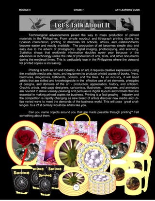 MODULE 6 GRADE 7 ART LEARNING GUIDE
Technological advancements paved the way to mass production of printed
materials in the Philippines. From simple woodcut and lithograph printing during the
Spanish colonization, printing of materials for schools, offices, and establishments
become easier and readily available. The production of art becomes simple also and
easy due to the advent of photography, digital imaging, photocopying, and scanning.
Statistics shows that worldwide information doubles every year because of the
advances in technology unlike the rate of production of arts, texts, and other documents
during the medieval times. This is particularly true in the Philippines where the demand
for printed copies is increasing.
Printing is both an art and industry. As an art, it requires creative expression using
the available media arts, tools, and equipment to produce printed copies of books, flyers,
brochures, magazines, billboards, posters, and the likes. As an industry, it will need
artists that are skilled and knowledgeable in the effective use of art elements, principles
of designs, and domains of the art - production, appreciation, history, and criticism.
Graphic artists, web page designers, cartoonists, illustrators, designers, and animators
are needed to make visually-pleasing and persuasive digital layouts and formats that are
essential in making printed copies for business. Printing is a fast growing industry and
the competition is rapidly changing as new breed of artists discover new media and uti-
lize varied ways to meet the demands of the business world. This will pose great chal-
lenges to a 21st century would-be artists like you.
Can you name objects around you that are made possible through printing? Tell
something about them.
143
 