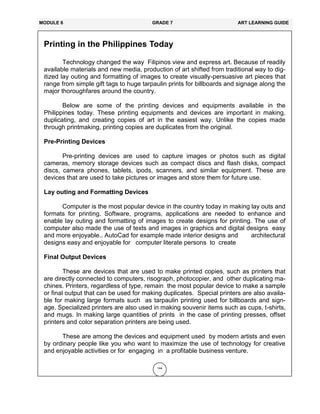 144
Printing in the Philippines Today
Technology changed the way Filipinos view and express art. Because of readily
available materials and new media, production of art shifted from traditional way to dig-
itized lay outing and formatting of images to create visually-persuasive art pieces that
range from simple gift tags to huge tarpaulin prints for billboards and signage along the
major thoroughfares around the country.
Below are some of the printing devices and equipments available in the
Philippines today. These printing equipments and devices are important in making,
duplicating, and creating copies of art in the easiest way. Unlike the copies made
through printmaking, printing copies are duplicates from the original.
Pre-Printing Devices
Pre-printing devices are used to capture images or photos such as digital
cameras, memory storage devices such as compact discs and flash disks, compact
discs, camera phones, tablets, ipods, scanners, and similar equipment. These are
devices that are used to take pictures or images and store them for future use.
Lay outing and Formatting Devices
Computer is the most popular device in the country today in making lay outs and
formats for printing. Software, programs, applications are needed to enhance and
enable lay outing and formatting of images to create designs for printing. The use of
computer also made the use of texts and images in graphics and digital designs easy
and more enjoyable.. AutoCad for example made interior designs and architectural
designs easy and enjoyable for computer literate persons to create
Final Output Devices
These are devices that are used to make printed copies, such as printers that
are directly connected to computers, risograph, photocopier, and other duplicating ma-
chines. Printers, regardless of type, remain the most popular device to make a sample
or final output that can be used for making duplicates. Special printers are also availa-
ble for making large formats such as tarpaulin printing used for billboards and sign-
age. Specialized printers are also used in making souvenir items such as cups, t-shirts,
and mugs. In making large quantities of prints in the case of printing presses, offset
printers and color separation printers are being used.
These are among the devices and equipment used by modern artists and even
by ordinary people like you who want to maximize the use of technology for creative
and enjoyable activities or for engaging in a profitable business venture.
MODULE 6 GRADE 7 ART LEARNING GUIDE
 