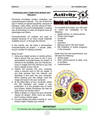 145
PERSONALIZED COMPUTER-BASED ART
PROJECT
Promising art-related careers nowadays use
computer-based methods.. The use of technol-
ogy in making art gained popularity because of
business, mass media, and the advent of inter-
net. Students who are knowledgeable in making
use of technology to make art projects have an
advantage over others.
Computer-based art projects are easy to
prepare because of so many visual materials
available around or through the internet.
In this activity, you will make a personalized
computer-based art project - a saucer, plate,
mug or tumbler for display purposes.
What To Do?
1. Using your digital camera or camera phone,
take a picture that you want to use in your
personalized computer-based art project. If
camera is not available, you can choose pic-
tures or images from the internet or you may
draw a design of your choice.
2. Upload the pictures into your computer
using a memory card or SD car reader. If
you took pictures from the internet, just
download it and save into your computer.
When drawing your own design, scan the
image and save it into your computer.
3. At the Start Menu of your computer, select
the MS Publisher and create a new
publication. It is the simplest way of make
your project. Adobe Photoshop can also be
used if your are familiar with it.
4. Make a design or a layout for your computer
-based art project. When done lay outing,
print it using a sticker paper.
5. Cut your design and paste it evenly on your
chosen object. Display your artwork.
MODULE 6 GRADE 7 ART LEARNING GUIDE
To complete this project, you will need
to check the availability of the
following:
 Digital camera or camera phone
 Photos and images
 Computer
 Printer
 Scanners
 Memory card or SD card reader
 MS Publisher or similar programs
in the computer
Aside from the said requirements, you
will need the following:
 Sticker paper
 Plain colored saucer or plate, mug
or tumblers
 Cutter/scissors
IMPORTANT
To minimize cost, this project can be performed in groups of 5 to 10 students.
 