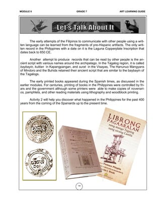MODULE 6 GRADE 7 ART LEARNING GUIDE
The early attempts of the Filipinos to communicate with other people using a writ-
ten language can be learned from the fragments of pre-Hispanic artifacts. The only writ-
ten record in the Philippines with a date on it is the Laguna Copperplate Inscription that
dates back to 850 CE.
Another attempt to produce records that can be read by other people is the an-
cient script with various names around the archipelago. In the Tagalog region, it is called
baybayin, kulitan in Kapangpangan, and surat in the Visayas, The Hanunuo Mangyans
of Mindoro and the Buhids retained their ancient script that are similar to the baybayin of
the Tagalogs.
The early printed books appeared during the Spanish times, as discussed in the
earlier modules. For centuries, printing of books in the Philippines were controlled by fri-
ars and the government although some printers were able to make copies of novenari-
os, pamphlets, and other reading materials using lithography and woodblock printing.
Activity 2 will help you discover what happened in the Philippines for the past 400
years from the coming of the Spaniards up to the present time.
148
 