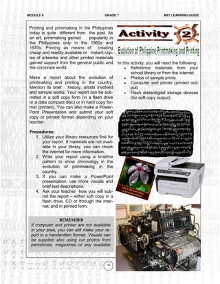 149
In this activity, you will need the following:
 Reference materials from your
school library or from the internet
 Photos of sample prints
 Computer and printer (printed out-
put)
 Flash disks/digital storage devices
(for soft copy output)
MODULE 6 GRADE 7 ART LEARNING GUIDE
Printing and printmaking in the Philippines
today is quite different from the past. As
an art, printmaking gained popularity in
the Philippines only in the 1960s and
1970s. Printing as means of creating
cheap and readily available or instant cop-
ies of artworks and other printed materials
gained support from the general public and
the corporate world.
Make a report about the evolution of
printmaking and printing in the country.
Mention its brief history, artists involved
and sample works. Your report can be sub-
mitted in a soft copy form (in a flash drive
or a data compact disc) or in hard copy for-
mat (printed). You can also make a Power-
Point Presentation and submit your soft
copy or printed format depending on your
teacher.
Procedures:
1. Utilize your library resources first for
your report. If materials are not avail-
able in your library, you can check
the internet for more information.
2. Write your report using a timeline
pattern to show chronology in the
evolution of printmaking in the
country.
3. If you can make a PowerPoint
presentation, use more visuals and
brief text descriptions.
4. Ask your teacher how you will sub-
mit the report – either soft copy in a
flash drive, CD or through the inter-
net; and in printed form.
If computer and printer are not available
in your area, you can still make your re-
port in a handwritten format. Visuals can
be supplied also using cut photos from
periodicals, magazines or any available
 