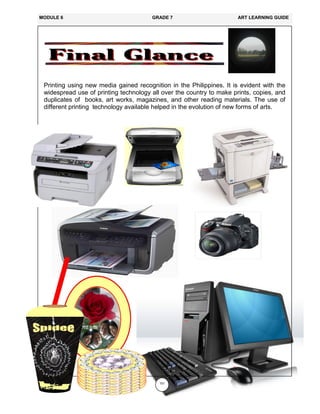 151
Printing using new media gained recognition in the Philippines. It is evident with the
widespread use of printing technology all over the country to make prints, copies, and
duplicates of books, art works, magazines, and other reading materials. The use of
different printing technology available helped in the evolution of new forms of arts.
MODULE 6 GRADE 7 ART LEARNING GUIDE
 