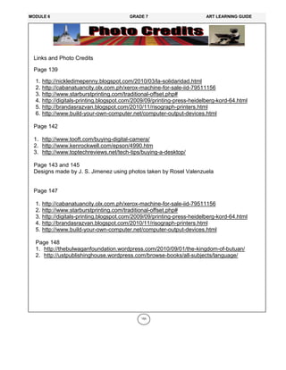 153
Links and Photo Credits
Page 139
1. http://nickledimepenny.blogspot.com/2010/03/la-solidaridad.html
2. http://cabanatuancity.olx.com.ph/xerox-machine-for-sale-iid-79511156
3. http://www.starburstprinting.com/traditional-offset.php#
4. http://digitals-printing.blogspot.com/2009/09/printing-press-heidelberg-kord-64.html
5. http://brandasrazvan.blogspot.com/2010/11/risograph-printers.html
6. http://www.build-your-own-computer.net/computer-output-devices.html
Page 142
1. http://www.tooft.com/buying-digital-camera/
2. http://www.kenrockwell.com/epson/4990.htm
3. http://www.toptechreviews.net/tech-tips/buying-a-desktop/
Page 143 and 145
Designs made by J. S. Jimenez using photos taken by Rosel Valenzuela
Page 147
1. http://cabanatuancity.olx.com.ph/xerox-machine-for-sale-iid-79511156
2. http://www.starburstprinting.com/traditional-offset.php#
3. http://digitals-printing.blogspot.com/2009/09/printing-press-heidelberg-kord-64.html
4. http://brandasrazvan.blogspot.com/2010/11/risograph-printers.html
5. http://www.build-your-own-computer.net/computer-output-devices.html
Page 148
1. http://thebulwaganfoundation.wordpress.com/2010/09/01/the-kingdom-of-butuan/
2. http://ustpublishinghouse.wordpress.com/browse-books/all-subjects/language/
MODULE 6 GRADE 7 ART LEARNING GUIDE
 