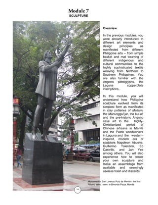 155
SCULPTURE
Overview
In the previous modules, you
were already introduced to
different art elements and
design principles as
manifested from different
Philippine arts – from simple
basket and mat weaving of
different indigenous and
cultural communities to the
highly sophisticated textile
weaving from Northern to
Southern Philippines. You
are also familiar with the
Angono petroglyphs, the
Laguna copperplate
inscriptions,.
In this module, you will
understand how Philippine
sculpture evolved from its
simplest form as manifested
in clay potteries of Maitum,
the Manunggul jar, the bul-ol,
and the pre-historic Angono
cave art to the highly-
Christianized period of
Chinese artisans in Manila
and the Paete woodcarvers
in Laguna and the western-
inspired, modern era of
sculptors Napoleon Abueva,
Guillermo Tolentino, Ed
Castrillo, and Jun Yee
among others. You will also
experience how to create
your own sculpture and
make an assemblage from
available and seemingly
useless trash and discards.
Monument of San Lorenzo Ruiz de Manila - the first
Filipino saint, seen in Binondo Plaza, Manila.
 