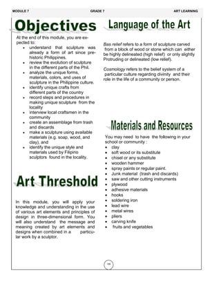 At the end of this module, you are ex-
pected to:
 understand that sculpture was
already a form of art since pre-
historic Philippines.
 review the evolution of sculpture
in the different parts of the Phil.
 analyze the unique forms,
materials, colors, and uses of
sculpture in the Philippine culture.
 identify unique crafts from
different parts of the country
 record steps and procedures in
making unique sculpture from the
locality
 interview local craftsmen in the
community
 create an assemblage from trash
and discards
 make a sculpture using available
materials (e.g. soap, wood, and
clay), and
 identify the unique style and
materials used by Filipino
sculptors found in the locality.
In this module, you will apply your
knowledge and understanding in the use
of various art elements and principles of
design in three-dimensional form. You
will also understand the message and
meaning created by art elements and
designs when combined in a particu-
lar work by a sculptor.
156
Bas relief refers to a form of sculpture carved
from a block of wood or stone which can either
be highly delineated (high relief) or only slightly
Protruding or delineated (low relief).
Cosmology refers to the belief system of a
particular culture regarding divinity and their
role in the life of a community or person.
You may need to have the following in your
school or community :
 clay
 soft wood or its substitute
 chisel or any substitute
 wooden hammer
 spray paints or regular paint.
 Junk material (trash and discards)
 saw and other cutting instruments
 plywood
 adhesive materials
 hooks
 soldering iron
 lead wire
 metal wires
 pliers
 carving knife
 fruits and vegetables
MODULE 7 GRADE 7 ART LEARNING
 