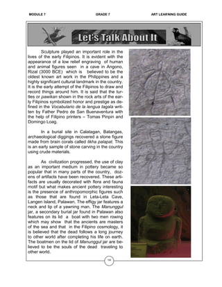 OE 6 GRADE 7 ART LEARNING GUIDE
Sculpture played an important role in the
lives of the early Filipinos. It is evident with the
appearance of a low relief engraving of human
and animal figures seen in a cave in Angono,
Rizal (3000 BCE) which is believed to be the
oldest known art work in the Philippines and a
highly significant cultural landmark in the country.
It is the early attempt of the Filipinos to draw and
record things around him. It is said that the tur-
tles or pawikan shown in the rock arts of the ear-
ly Filipinos symbolized honor and prestige as de-
fined in the Vocabulario de la lengua tagala writ-
ten by Father Pedro de San Buenaventura with
the help of Filipino printers – Tomas Pinpin and
Domingo Loag.
In a burial site in Calatagan, Batangas,
archaeological diggings recovered a stone figure
made from brain corals called likha palapat. This
is an early sample of stone carving in the country
using crude materials.
As civilization progressed, the use of clay
as an important medium in pottery became so
popular that in many parts of the country, doz-
ens of artifacts have been recovered. These arti-
facts are usually decorated with flora and fauna
motif but what makes ancient pottery interesting
is the presence of anthropomorphic figures such
as those that are found in Leta-Leta Cave,
Langen Island, Palawan. The effigy jar features a
neck and lip of a yawning man. The Manunggul
jar, a secondary burial jar found in Palawan also
features on its lid a boat with two men rowing
which may show that the ancients are masters
of the sea and that in the Filipino cosmology, it
is believed that the dead follows a long journey
to other world after completing his life on earth.
The boatmen on the lid of Manunggul jar are be-
lieved to be the souls of the dead traveling to
other world.
159
MODULE 7 GRADE 7 ART LEARNING GUIDE
 