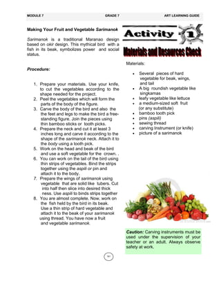 161
Making Your Fruit and Vegetable Sarimanok
Sarimanok is a traditional Maranao design
based on okir design. This mythical bird with a
fish in its beak, symbolizes power and social
status.
Procedure:
1. Prepare your materials. Use your knife,
to cut the vegetables according to the
shape needed for the project.
2. Peel the vegetables which will form the
parts of the body of the figure.
3. Carve the body of the bird and also the
the feet and legs to make the bird a free-
standing figure. Join the pieces using
thin bamboo sticks or tooth picks.
4. Prepare the neck and cut it at least 3
inches long and carve it according to the
shape of the sarimanok neck. Attach it to
the body using a tooth pick.
5. Work on the head and beak of the bird
and use a soft vegetable for the crown. .
6. You can work on the tail of the bird using
thin strips of vegetables. Bind the strips
together using the aspili or pin and
attach it to the body.
7. Prepare the wings of sarimanok using
vegetable that are solid like tubers. Cut
into half then slice into desired thick
ness. Use aspili to binds strips together
8. You are almost complete. Now, work on
the fish held by the bird in its beak.
Use a thin strip of hard vegetable and
attach it to the beak of your sarimanok
using thread. You have now a fruit
and vegetable sarimanok.
MODULE 7 GRADE 7 ART LEARNING GUIDE
Materials:
 Several pieces of hard
vegetable for beak, wings,
and tail
 A big roundish vegetable like
singkamas
 leafy vegetable like lettuce
 a medium-sized soft fruit
(or any substitute)
 bamboo tooth pick
 pins (aspili)
 sewing thread
 carving Instrument (or knife)
 picture of a sarimanok
Caution: Carving instruments must be
used under the supervision of your
teacher or an adult. Always observe
safety at work.
 