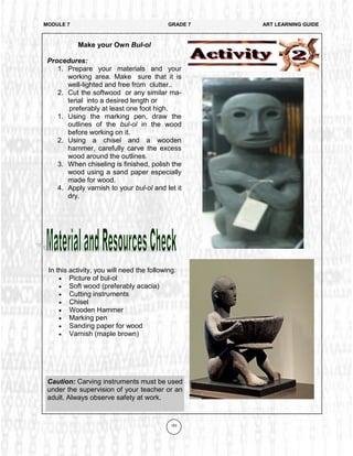 163
In this activity, you will need the following:
 Picture of bul-ol
 Soft wood (preferably acacia)
 Cutting instruments
 Chisel
 Wooden Hammer
 Marking pen
 Sanding paper for wood
 Varnish (maple brown)
MODULE 7 GRADE 7 ART LEARNING GUIDE
Make your Own Bul-ol
Procedures:
1. Prepare your materials and your
working area. Make sure that it is
well-lighted and free from clutter..
2. Cut the softwood or any similar ma-
terial into a desired length or
preferably at least one foot high.
1. Using the marking pen, draw the
outlines of the bul-ol in the wood
before working on it.
2. Using a chisel and a wooden
hammer, carefully carve the excess
wood around the outlines.
3. When chiseling is finished, polish the
wood using a sand paper especially
made for wood.
4. Apply varnish to your bul-ol and let it
dry.
Caution: Carving instruments must be used
under the supervision of your teacher or an
adult. Always observe safety at work.
 