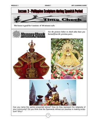 164
Can you name the santos presented above? How do they represent the religiosity of
your community? Do you think that the Spaniards refined our practice in making sculp-
ture? Why?
MODULE 7 GRADE 7 ART LEARNING GUIDE
 