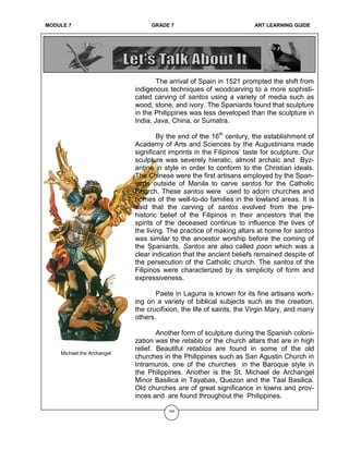 MODULE 6 GRADE 7 ART LEARNING GUIDE
The arrival of Spain in 1521 prompted the shift from
indigenous techniques of woodcarving to a more sophisti-
cated carving of santos using a variety of media such as
wood, stone, and ivory. The Spaniards found that sculpture
in the Philippines was less developed than the sculpture in
India, Java, China, or Sumatra.
By the end of the 16th
century, the establishment of
Academy of Arts and Sciences by the Augustinians made
significant imprints in the Filipinos’ taste for sculpture. Our
sculpture was severely hieratic, almost archaic and Byz-
antine in style in order to conform to the Christian ideals.
The Chinese were the first artisans employed by the Span-
iards outside of Manila to carve santos for the Catholic
Church. These santos were used to adorn churches and
homes of the well-to-do families in the lowland areas. It is
said that the carving of santos evolved from the pre-
historic belief of the Filipinos in their ancestors that the
spirits of the deceased continue to influence the lives of
the living. The practice of making altars at home for santos
was similar to the ancestor worship before the coming of
the Spaniards. Santos are also called poon which was a
clear indication that the ancient beliefs remained despite of
the persecution of the Catholic church. The santos of the
Filipinos were characterized by its simplicity of form and
expressiveness.
Paete in Laguna is known for its fine artisans work-
ing on a variety of biblical subjects such as the creation,
the crucifixion, the life of saints, the Virgin Mary, and many
others.
Another form of sculpture during the Spanish coloni-
zation was the retablo or the church altars that are in high
relief. Beautiful retablos are found in some of the old
churches in the Philippines such as San Agustin Church in
Intramuros, one of the churches in the Baroque style in
the Philippines. Another is the St. Michael de Archangel
Minor Basilica in Tayabas, Quezon and the Taal Basilica.
Old churches are of great significance in towns and prov-
inces and are found throughout the Philippines.
165
Michael the Archangel
MODULE 7 GRADE 7 ART LEARNING GUIDE
 