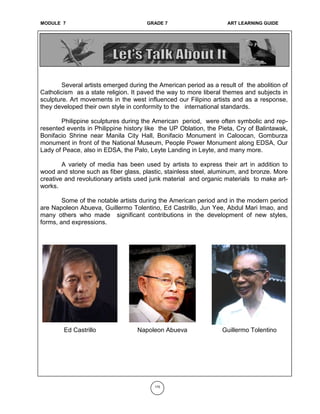 MODULE 6 GRADE 7 ART LEARNING GUIDE
Several artists emerged during the American period as a result of the abolition of
Catholicism as a state religion. It paved the way to more liberal themes and subjects in
sculpture. Art movements in the west influenced our Filipino artists and as a response,
they developed their own style in conformity to the international standards.
Philippine sculptures during the American period, were often symbolic and rep-
resented events in Philippine history like the UP Oblation, the Pieta, Cry of Balintawak,
Bonifacio Shrine near Manila City Hall, Bonifacio Monument in Caloocan, Gomburza
monument in front of the National Museum, People Power Monument along EDSA, Our
Lady of Peace, also in EDSA, the Palo, Leyte Landing in Leyte, and many more.
A variety of media has been used by artists to express their art in addition to
wood and stone such as fiber glass, plastic, stainless steel, aluminum, and bronze. More
creative and revolutionary artists used junk material and organic materials to make art-
works.
Some of the notable artists during the American period and in the modern period
are Napoleon Abueva, Guillermo Tolentino, Ed Castrillo, Jun Yee, Abdul Mari Imao, and
many others who made significant contributions in the development of new styles,
forms, and expressions.
170
Ed Castrillo Napoleon Abueva Guillermo Tolentino
MODULE 7 GRADE 7 ART LEARNING GUIDE
 