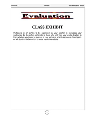 174
Participate in an exhibit to be organized by your teacher to showcase your
sculptures. Be the usher /usherette to those who will view your works. Explain to
them what do you intend to express in your work and what it represents. Your teach-
er will develop his/her rubric to grade you in this activity.
MODULE 7 GRADE 7 ART LEARNING GUIDE
 