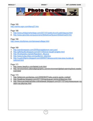 176
Page 165
http://saints.sqpn.com/litany27.htm
Page 166
1. http://www.philippineheritage.com/2011/01/pakil-church-pakil-laguna.html
2. http://www.geocities.ws/quezonians/Slideshow/QuezonSlideshow03.htm
Page 168
http://www.cityofpines.com/tamawanvillage.html
Page 169
1. http://pandoraspace.com/2009/pinaglabanan-san-juan/
2. http://giftofquills.blogspot.com/2011/05/ever-taught-english.html
3. http://tl.wikipedia.org/wiki/Napoleon_Abueva
4. http://www.kulay-diwa.com/guillermo_tolentino
5. http://cuadrofilipino.blogspot.com/2009/07/abueva-and-new-sisa-murals-at-
national.html
Page 171
1. http://www.deepfun.com/labels/Junk.html
2. http://environment.nationalgeographic.com/environment/global-warming/toxic-waste-
overview/
Page 173
1. http://ebtenorio.wordpress.com/2009/06/07/cebu-scenic-spots-i-visited/
2. http://beallnew.blogspot.com/2011/04/sanduguan-bohol-philippines.html
3. http://discoveryislamarticles-onlinedawah.blogspot.com/2011/07/ang-kasaysayan-ng-
islam-sa-pilipinas.html
MODULE 7 GRADE 7 ART LEARNING GUIDE
 