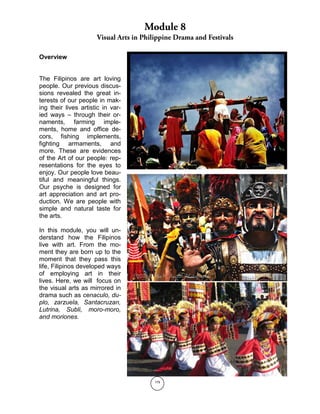 179
Overview
The Filipinos are art loving
people. Our previous discus-
sions revealed the great in-
terests of our people in mak-
ing their lives artistic in var-
ied ways – through their or-
naments, farming imple-
ments, home and office de-
cors, fishing implements,
fighting armaments, and
more. These are evidences
of the Art of our people: rep-
resentations for the eyes to
enjoy. Our people love beau-
tiful and meaningful things.
Our psyche is designed for
art appreciation and art pro-
duction. We are people with
simple and natural taste for
the arts.
In this module, you will un-
derstand how the Filipinos
live with art. From the mo-
ment they are born up to the
moment that they pass this
life, Filipinos developed ways
of employing art in their
lives. Here, we will focus on
the visual arts as mirrored in
drama such as cenaculo, du-
plo, zarzuela, Santacruzan,
Lutrina, Subli, moro-moro,
and moriones.
 