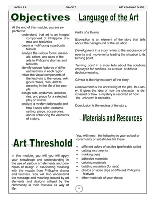 At the end of this module, you are ex-
pected to:
understand that art is an integral
component of Philippine dra-
mas and festivities
create a motif using a particular
festival
analyze the unique forms, materi-
als, colors, and uses of the
arts in Philippine dramas and
festivals
identify unique features of differ-
ent festivals in each region
relate the visual components of
the festivals to the values, reli-
gious rituals, rites, and its
meaning in the life of the peo-
ple.
design sets, costumes, accesso-
ries, and props for a selected
play or festival
analyze a modern telenovela and
how it uses color, costume,
setting, props, accessories,
and in enhancing the elements
of a story.
In this module, you will you will apply
your knowledge and understanding in
the use of various art elements and prin-
ciples of design in associating meaning
with the visuals from Philippine drama
and festivals. You will also understand
the message and meaning created by art
elements and designs utilized by the
community in their festivals as way of
life. 180
Parts of a Drama
Exposition is an element of the story that tells
about the background of the situation.
Development in a story refers to the succession of
events and movements leading the situation to its
turning point.
Turning point in a story tells about the solutions
employed for conflicts as a result of difficult
decision-making.
Climax is the highest point of the story.
Denouement is the unraveling of the plot. In a sto-
ry. It gives the idea of how the character is dis-
covered or how a mystery is resolved or how
the unknown is revealed.
Conclusion is the ending of the story.
You will need the following in your school or
community or substitutes for these:
 different colors of textiles (preferable satin)
 cutting instruments
 marking pens
 adhesive materials
 coloring materials
 building materials (for sets)
 photos or video clips of different Philippine
festivals
 other materials of your choice
MODULE 8 GRADE 7 ART LEARNING GUIDE
 