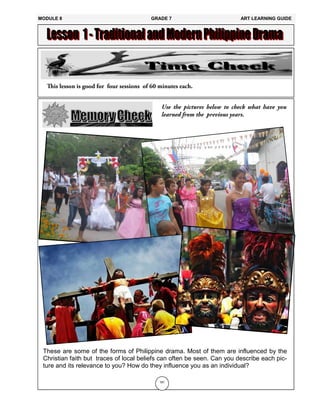 181
These are some of the forms of Philippine drama. Most of them are influenced by the
Christian faith but traces of local beliefs can often be seen. Can you describe each pic-
ture and its relevance to you? How do they influence you as an individual?
MODULE 8 GRADE 7 ART LEARNING GUIDE
 