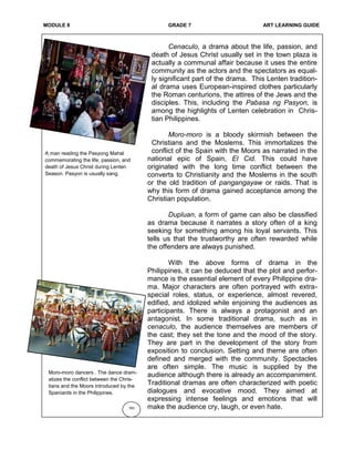 MODULE 8 GRADE 7 ART LEARNING GUIDE
Cenaculo, a drama about the life, passion, and
death of Jesus Christ usually set in the town plaza is
actually a communal affair because it uses the entire
community as the actors and the spectators as equal-
ly significant part of the drama. This Lenten tradition-
al drama uses European-inspired clothes particularly
the Roman centurions, the attires of the Jews and the
disciples. This, including the Pabasa ng Pasyon, is
among the highlights of Lenten celebration in Chris-
tian Philippines.
Moro-moro is a bloody skirmish between the
Christians and the Moslems. This immortalizes the
conflict of the Spain with the Moors as narrated in the
national epic of Spain, El Cid. This could have
originated with the long time conflict between the
converts to Christianity and the Moslems in the south
or the old tradition of pangangayaw or raids. That is
why this form of drama gained acceptance among the
Christian population.
Dupluan, a form of game can also be classified
as drama because it narrates a story often of a king
seeking for something among his loyal servants. This
tells us that the trustworthy are often rewarded while
the offenders are always punished.
With the above forms of drama in the
Philippines, it can be deduced that the plot and perfor-
mance is the essential element of every Philippine dra-
ma. Major characters are often portrayed with extra-
special roles, status, or experience, almost revered,
edified, and idolized while enjoining the audiences as
participants. There is always a protagonist and an
antagonist. In some traditional drama, such as in
cenaculo, the audience themselves are members of
the cast; they set the tone and the mood of the story.
They are part in the development of the story from
exposition to conclusion. Setting and theme are often
defined and merged with the community. Spectacles
are often simple. The music is supplied by the
audience although there is already an accompaniment.
Traditional dramas are often characterized with poetic
dialogues and evocative mood. They aimed at
expressing intense feelings and emotions that will
make the audience cry, laugh, or even hate.183
Moro-moro dancers . The dance dram-
atizes the conflict between the Chris-
tians and the Moors introduced by the
Spaniards in the Philippines.
A man reading the Pasyong Mahal
commemorating the life, passion, and
death of Jesus Christ during Lenten
Season. Pasyon is usually sang.
 