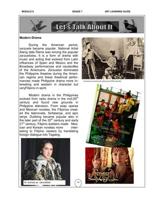 MODULE 6 GRADE 7 ART LEARNING GUIDE
Modern Drama
During the American period,
zarzuela became popular. National Artist
Atang dela Rama was among the popular
zarzuelistas. It is a form of drama with
music and acting that evolved from Latin
influences of Spain and Mexico and the
Broadway performances and vaudevilles
of the Americans. Zarzuelas dominated
the Philippine theatres during the Ameri-
can regime and these theatrical perfor-
mances made Philippine drama more in-
teresting and western in character but
veryFilipino in spirit.
Modern drama in the Philippines
evolved from radio drama in the mid-20th
century and found new grounds in
Philippine television. From soap operas
and Mexican novelas, the Filipinos creat-
ed the telenovela, fantaserye, and epic
serye. Dubbing became popular also in
the later part of the 20th
century and early
21st
century. Filipino dubbers made Mex-
ican and Korean novelas more inter-
esting to Filipino viewers by translating
foreign dialogue into Tagalog.
184An actress as zarzuelista
MODULE 8 GRADE 7 ART LEARNING GUIDE
 