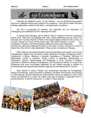 MOMODULE 6 GRADE 7 ART LEARNING GUIDE
Festivals are delightful events for the Filipinos – we are all feast-loving people.
We love to celebrate almost every aspect of our existence – from birth to death. We have
birthday celebrations, wakes for the dead , marriage feasts, and others.
Our life is surrounded by festivals. Our festivities are our expression of
thanksgiving and celebration for the blessings from God.
In almost every barangay, sitio or district, there is a fiesta in honor for a particular
patron saint. There are municipalities with many fiesta celebrations all year round. For
example, the Turumba Festival in Pakil is the longest religious festival in the country. In
Lucban, Pahiyas is in honor of their patron saint, San Isidro Labrador. In some mu-
nicipalities of Quezon, the festival features different products and celebrated dif-
ferently from each other although the theme is the same. In Cebu, Sinulog is in honor of
Senior Sto. Nino which is also celebrated in Pista ng Itim na Nazareno in Quiapo.
Other festivals are geared towards cultural preservation and tourism such as the
Panagbenga in Baguio City, Ati-Atihan in Aklan, Binirayan in Antique, Dinagyang in Iloilo,
Kadayawan in Davao, Maskara in Bacolod, Kasadyaan in Tacloban, Moriones in
Marinduque, Sorteo in Carmona, Cavite, Lechon in Batangas, Boling-boling in
Catanauan, Quezon, Kakanindayog and Wagayway in Imus, Lubi-lubi in Negros,
Coramlan in Alaminos, Bangus in Pangasinan, and thousands of others. It is only in the
Philippines that every municipality celebrates its own festival annually in addition to
provincial-wide and regional-wide festivals organized by the Department of Tourism.
Each festival is unique. Flowers and ornamentals dominate the Panagbenga,
kiping in the Pahiyas, colors and paints in Maskara, Ati-atihan and Sinulog, and products
in other festivals. Several festivals are profit-oriented; others are religious in spirit; while
others are festivals for a cause. No matter what type of festival is celebrated, the im-
portant element is that the community is united in these festivals.
.
187
MODULE 8 GRADE 7 ART LEARNING GUIDE
 