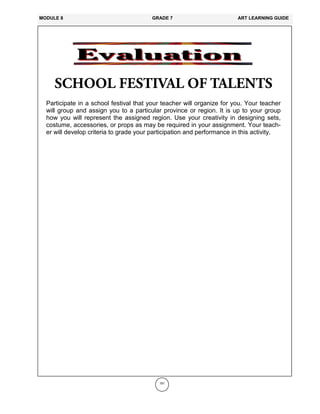 191
Participate in a school festival that your teacher will organize for you. Your teacher
will group and assign you to a particular province or region. It is up to your group
how you will represent the assigned region. Use your creativity in designing sets,
costume, accessories, or props as may be required in your assignment. Your teach-
er will develop criteria to grade your participation and performance in this activity.
MODULE 8 GRADE 7 ART LEARNING GUIDE
 