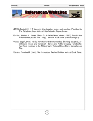 192
(2011) Karakol 2011: A dance for thanksgiving, honor, and sacrifice. Published in
The Caballeros, Imus National High School – Alapan Annex.
Estolas, Josefina V., Javier, Clarita G. & Pada-Payno, Nieves. (1995). Introduction
to Humanities (Art for Fine Living). National Book Store: Mandaluyong City.
Van de Bogart, Doris. (1970). Introduction to the humanities (Painting, sculpture, ar-
chitecture, music, and literature). Barnes and Noble Everyday Handbooks:
New York, reprinted in the Philippines by National Book Store: Mandaluyong
City.
Zulueta, Franciso M. (2003). The humanities: Revised Edition. National Book Store:
MODULE 8 GRADE 7 ART LEARNING GUIDE
 