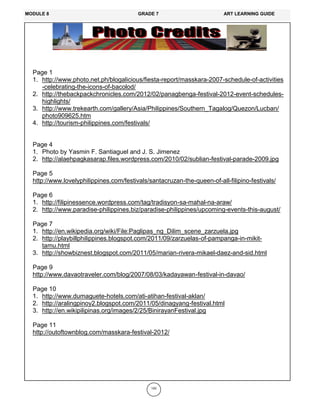 193
Page 1
1. http://www.photo.net.ph/blogalicious/fiesta-report/masskara-2007-schedule-of-activities
-celebrating-the-icons-of-bacolod/
2. http://thebackpackchronicles.com/2012/02/panagbenga-festival-2012-event-schedules-
highlights/
3. http://www.trekearth.com/gallery/Asia/Philippines/Southern_Tagalog/Quezon/Lucban/
photo909625.htm
4. http://tourism-philippines.com/festivals/
Page 4
1. Photo by Yasmin F. Santiaguel and J. S. Jimenez
2. http://alaehpagkasarap.files.wordpress.com/2010/02/sublian-festival-parade-2009.jpg
Page 5
http://www.lovelyphilippines.com/festivals/santacruzan-the-queen-of-all-filipino-festivals/
Page 6
1. http://filipinessence.wordpress.com/tag/tradisyon-sa-mahal-na-araw/
2. http://www.paradise-philippines.biz/paradise-philippines/upcoming-events-this-august/
Page 7
1. http://en.wikipedia.org/wiki/File:Paglipas_ng_Dilim_scene_zarzuela.jpg
2. http://playbillphilippines.blogspot.com/2011/09/zarzuelas-of-pampanga-in-mikit-
tamu.html
3. http://showbiznest.blogspot.com/2011/05/marian-rivera-mikael-daez-and-sid.html
Page 9
http://www.davaotraveler.com/blog/2007/08/03/kadayawan-festival-in-davao/
Page 10
1. http://www.dumaguete-hotels.com/ati-atihan-festival-aklan/
2. http://aralingpinoy2.blogspot.com/2011/05/dinagyang-festival.html
3. http://en.wikipilipinas.org/images/2/25/BinirayanFestival.jpg
Page 11
http://outoftownblog.com/masskara-festival-2012/
MODULE 8 GRADE 7 ART LEARNING GUIDE
 