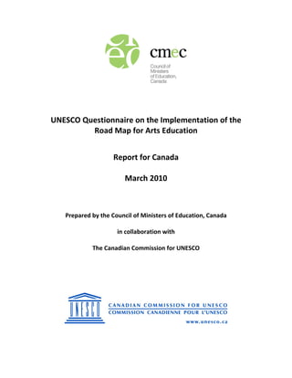  
 
 
 
 
UNESCO Questionnaire on the Implementation of the  
Road Map for Arts Education 
 
Report for Canada 
 
March 2010 
 
 
 
 
Prepared by the Council of Ministers of Education, Canada 
 
in collaboration with 
 
The Canadian Commission for UNESCO 
 
 
 
 
 
 