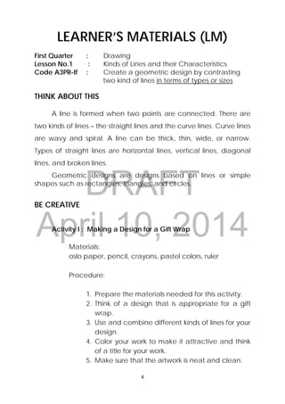 DRAFT
April 10, 2014
4 
 
LEARNER’S MATERIALS (LM)
First Quarter : Drawing
Lesson No.1 : Kinds of Lines and their Characteristics
Code A3PR-If : Create a geometric design by contrasting
two kind of lines in terms of types or sizes
THINK ABOUT THIS
A line is formed when two points are connected. There are
two kinds of lines – the straight lines and the curve lines. Curve lines
are wavy and spiral. A line can be thick, thin, wide, or narrow.
Types of straight lines are horizontal lines, vertical lines, diagonal
lines, and broken lines.
Geometric designs are designs based on lines or simple
shapes such as rectangles, triangles, and circles.
BE CREATIVE
Activity I : Making a Design for a Gift Wrap
Materials:
oslo paper, pencil, crayons, pastel colors, ruler
Procedure:
1. Prepare the materials needed for this activity.
2. Think of a design that is appropriate for a gift
wrap.
3. Use and combine different kinds of lines for your
design.
4. Color your work to make it attractive and think
of a title for your work.
5. Make sure that the artwork is neat and clean.
 