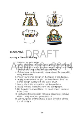 DRAFT
April 10, 2014
13 
 
BE CREATIVE
Activity 1 :Stencil Making
1. Prepare your materials.
2. Cover the surface of your working table with newspaper.
3. Draw different ethnic shapes on a recycled or used folder.
Arrange the shapes in an interesting way.
4. Cut out your designcarefully using scissors. Be careful in
using the scissors.
5. Place your stencil design on the top of a bond paper.
6. Apply watercolor or acrylic paint on the whole of the
stencil design evenly with the use of brush.
7. Be careful not to spread the paints anywhere.
8. Slowly remove the stencil from the bond paper.
9. Do the printing several times on bond papers to make
more prints.
10. Exchangestencil designs with your classmates to have
varied designs for your group output.
11. Let your prints dry then have a class exhibit of ethnic
stencil designs.
 