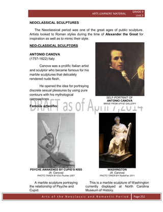 ARTS LEARNERS’ MATERIAL
GRADE 9
Unit 3
A r t s o f t h e N e o c l a s s i c a n d R o m a n t i c P e r i o d Page 252
SELF-PORTRAIT OF
ANTONIO CANOVA
IMAGE FROM UFFIZI GALLERY
NEOCLASSICAL SCULPTURES
The Neoclassical period was one of the great ages of public sculpture.
Artists looked to Roman styles during the time of Alexander the Great for
inspiration as well as to mimic their style.
NEO-CLASSICAL SCULPTORS
ANTONIO CANOVA
(1757-1822) Italy
Canova was a prolific Italian artist
and sculptor who became famous for his
marble sculptures that delicately
rendered nude flesh.
He opened the idea for portraying
discrete sexual pleasures by using pure
contours with his mythological
compositions.
Famous artworks:
PSYCHE AWAKENED BY CUPID’S KISS
(A. Canova)
PHOTO TAKEN BY Eric Pouhier 2007
A marble sculpture portraying
the relationship of Psyche and
Cupid.
WASHINGTON
(A. Canova)
PHOTO TAKEN BY RadioFan 2011
This is a marble sculpture of Washington
currently displayed at North Carolina
Museum of History.
 