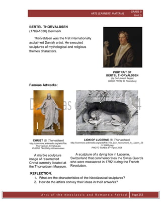 ARTS LEARNERS’ MATERIAL
GRADE 9
Unit 3
A r t s o f t h e N e o c l a s s i c a n d R o m a n t i c P e r i o d Page 253
.
PORTRAIT OF
BERTEL THORVALDSEN
(by Carl Joseph Begas)
IMAGE FROM St. Petersburg
BERTEL THORVALDSEN
(1789-1838) Denmark
Thorvaldsen was the first internationally
acclaimed Danish artist. He executed
sculptures of mythological and religious
themes characters.
Famous Artworks:
CHRIST (B. Thorvaldsen)
http://commons.wikimedia.org/wiki/File:
Thorvaldsen_Christus.jpg
PHOTO TAKEN by IbRasmussen
A marble sculpture
image of resurrected
Christ currently located at
the Thorvaldsen Museum.
LION OF LUCERNE (B. Thorvaldsen)
http://commons.wikimedia.org/wiki/File:The_Lion_Monument_in_Luzern_23
.12.2006.jpeg
PHOTO TAKEN BY Ygrek 2006
A sculpture of a dying lion in Lucerne,
Switzerland that commemorates the Swiss Guards
who were massacred in 1792 during the French
Revolution.
REFLECTION:
1. What are the characteristics of the Neoclassical sculptures?
2. How do the artists convey their ideas in their artworks?
 