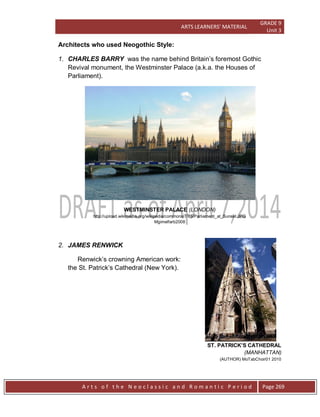 ARTS LEARNERS’ MATERIAL
GRADE 9
Unit 3
A r t s o f t h e N e o c l a s s i c a n d R o m a n t i c P e r i o d Page 269
Architects who used Neogothic Style:
1. CHARLES BARRY was the name behind Britain’s foremost Gothic
Revival monument, the Westminster Palace (a.k.a. the Houses of
Parliament).
WESTMINSTER PALACE (LONDON)
http://upload.wikimedia.org/wikipedia/commons/7/75/Parliament_at_Sunset.JPG
Mgimelfarb2008
2. JAMES RENWICK
Renwick’s crowning American work:
the St. Patrick’s Cathedral (New York).
ST. PATRICK’S CATHEDRAL
(MANHATTAN)
(AUTHOR) MoTabChoir01 2010
 