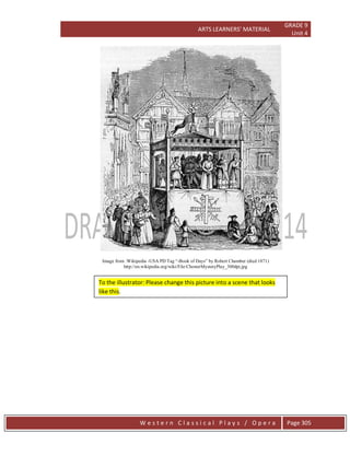 ARTS LEARNERS’ MATERIAL
GRADE 9
Unit 4
W e s t e r n C l a s s i c a l P l a y s / O p e r a Page 305
Image from :Wikipedia -USA PD Tag “-Book of Days” by Robert Chamber (died 1871)
http://en.wikipedia.org/wiki/File:ChesterMysteryPlay_300dpi.jpg
To the illustrator: Please change this picture into a scene that looks
like this.
 