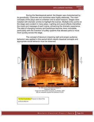 ARTS LEARNERS’ MATERIAL
GRADE 9
Unit 4
W e s t e r n C l a s s i c a l P l a y s / O p e r a Page 311
During the Neoclassical period, the theater was characterized by
its grandiosity. Costumes and sceneries were highly elaborate. The main
concepts of the plays were to entertain and to teach lessons. Stages were
restyled with dramatic arches to highlight the scenes. Multiple entry points on
the stage were evident in many plays. Lighting and sound effects intensified
the mood and message of each scene, enhancing the dramatic experience.
The idea of changing scenery and backdrops become more noticeable,
particularly with the invention of pulley systems that allowed parts to move
more quickly across the stage.
The concept of decorum (meaning right and proper audience
behavior) was applied in this period which means classical concepts and
appropriate social behavior must be observed.
An 18th-century Neoclassical theatre in
Ostankino, Moscow
Image from Wikimedian Commons, by Shakko, 2004
http://en.wikipedia.org/wiki/File:Ostankino19.JPG
 