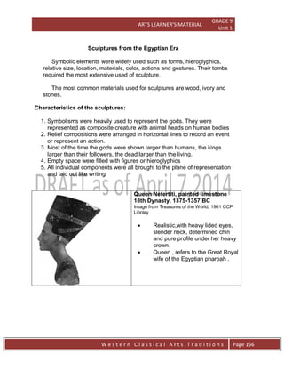 ARTS LEARNER’S MATERIAL
GRADE 9
Unit 1
W e s t e r n C l a s s i c a l A r t s T r a d i t i o n s Page 156
Sculptures from the Egyptian Era
Symbolic elements were widely used such as forms, hieroglyphics,
relative size, location, materials, color, actions and gestures. Their tombs
required the most extensive used of sculpture.
The most common materials used for sculptures are wood, ivory and
stones.
Characteristics of the sculptures:
1. Symbolisms were heavily used to represent the gods. They were
represented as composite creature with animal heads on human bodies
2. Relief compositions were arranged in horizontal lines to record an event
or represent an action.
3. Most of the time the gods were shown larger than humans, the kings
larger than their followers, the dead larger than the living.
4. Empty space were filled with figures or hieroglyphics
5. All individual components were all brought to the plane of representation
and laid out like writing
Queen Nefertiti, painted limestone
18th Dynasty, 1375-1357 BC
Image from Treasures of the World, 1961 CCP
Library
 Realistic,with heavy lided eyes,
slender neck, determined chin
and pure profile under her heavy
crown.
 Queen , refers to the Great Royal
wife of the Egyptian pharoah .
 