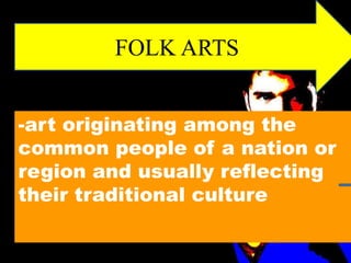 FOLK ARTS 
-art originating among the 
common people of a nation or 
region and usually reflecting 
their traditional culture 
 