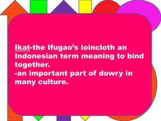 Ikat-the Ifugao’s loincloth an 
Indonesian term meaning to bind 
together. 
-an important part of dowry in 
many culture. 
 