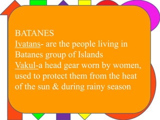 BATANES 
Ivatans- are the people living in 
Batanes group of Islands 
Vakul-a head gear worn by women, 
used to protect them from the heat 
of the sun & during rainy season 
 