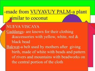 -made from VUYAVUY PALM-a plant 
similar to coconut 
NUEVA VISCAYA 
Gaddangs- are known for their clothing 
&accessories with yellow, white, red & 
black bead 
Bakwat-a belt used by mothers after giving 
birth, made of white with beads and pattern 
of rivers and mountains with beadworks on 
the central portion of the cloth 
 